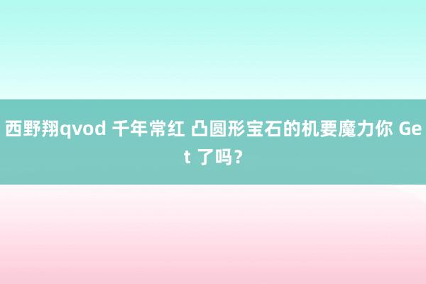西野翔qvod 千年常红 凸圆形宝石的机要魔力你 Get 了吗？