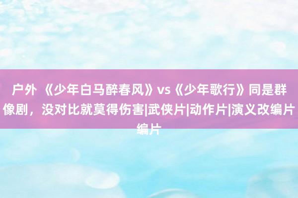 户外 《少年白马醉春风》vs《少年歌行》同是群像剧，没对比就莫得伤害|武侠片|动作片|演义改编片