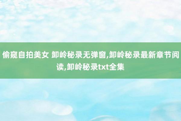 偷窥自拍美女 卸岭秘录无弹窗,卸岭秘录最新章节阅读,卸岭秘录txt全集