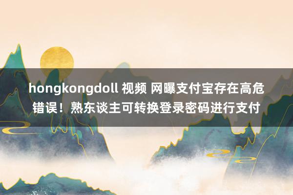 hongkongdoll 视频 网曝支付宝存在高危错误！熟东谈主可转换登录密码进行支付