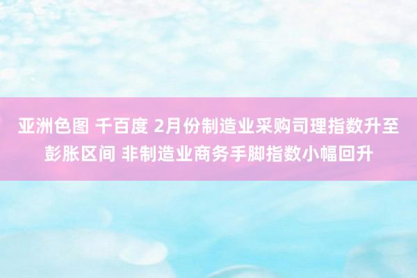 亚洲色图 千百度 2月份制造业采购司理指数升至彭胀区间 非制造业商务手脚指数小幅回升