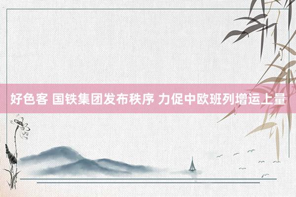 好色客 国铁集团发布秩序 力促中欧班列增运上量