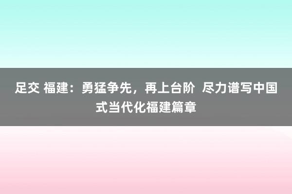 足交 福建：勇猛争先，再上台阶  尽力谱写中国式当代化福建篇章