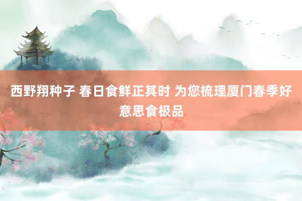 西野翔种子 春日食鲜正其时 为您梳理厦门春季好意思食极品