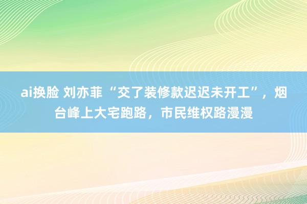 ai换脸 刘亦菲 “交了装修款迟迟未开工”，烟台峰上大宅跑路，市民维权路漫漫