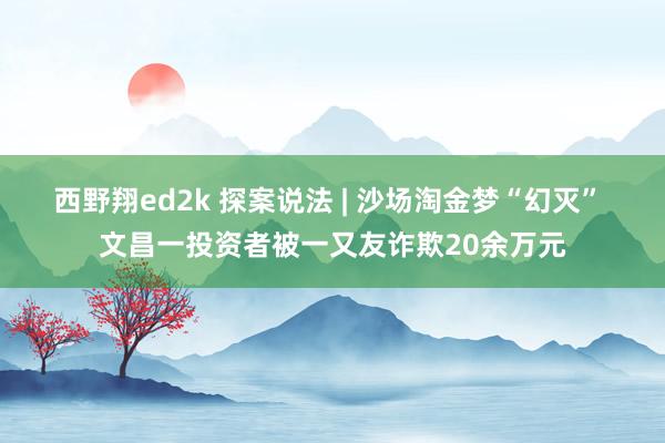 西野翔ed2k 探案说法 | 沙场淘金梦“幻灭” 文昌一投资者被一又友诈欺20余万元