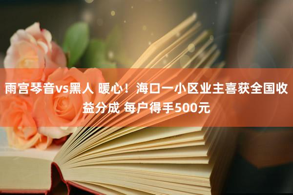 雨宫琴音vs黑人 暖心！海口一小区业主喜获全国收益分成 每户得手500元