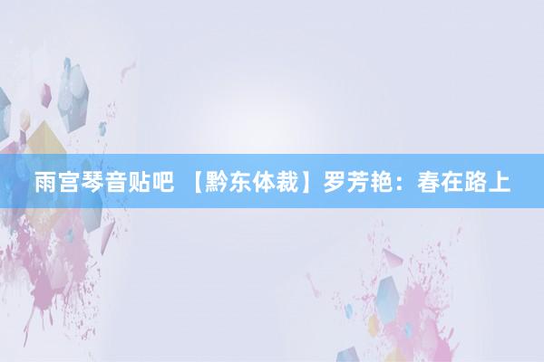 雨宫琴音贴吧 【黔东体裁】罗芳艳：春在路上