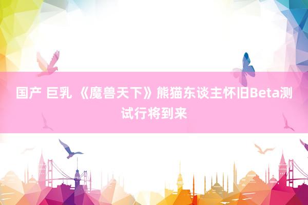 国产 巨乳 《魔兽天下》熊猫东谈主怀旧Beta测试行将到来