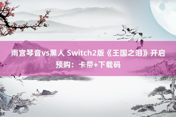 雨宫琴音vs黑人 Switch2版《王国之泪》开启预购：卡带+下载码