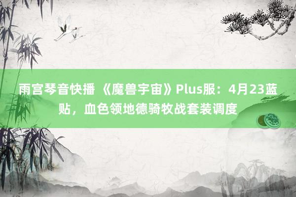 雨宫琴音快播 《魔兽宇宙》Plus服：4月23蓝贴，血色领地德骑牧战套装调度