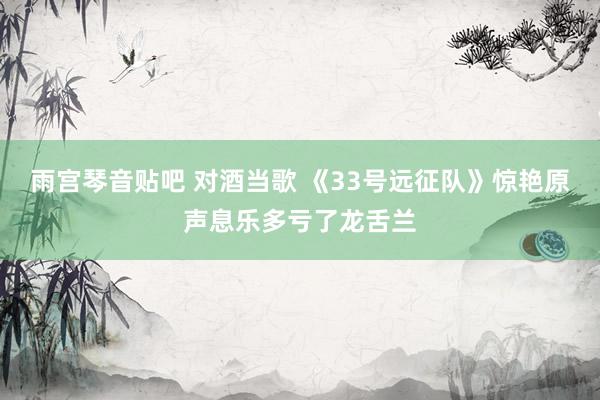雨宫琴音贴吧 对酒当歌 《33号远征队》惊艳原声息乐多亏了龙舌兰