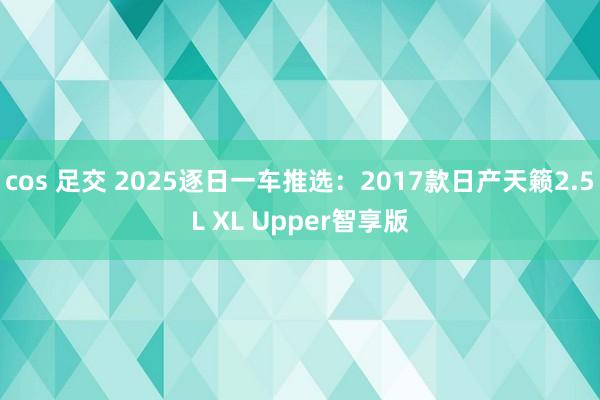 cos 足交 2025逐日一车推选：2017款日产天籁2.5L XL Upper智享版