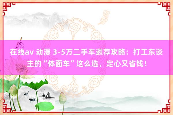 在线av 动漫 3-5万二手车遴荐攻略：打工东谈主的“体面车”这么选，定心又省钱！