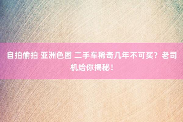 自拍偷拍 亚洲色图 二手车稀奇几年不可买？老司机给你揭秘！