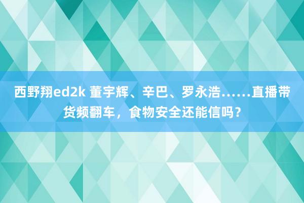 西野翔ed2k 董宇辉、辛巴、罗永浩……直播带货频翻车，食物安全还能信吗？