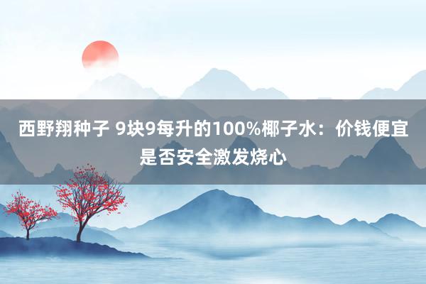 西野翔种子 9块9每升的100%椰子水：价钱便宜是否安全激发烧心