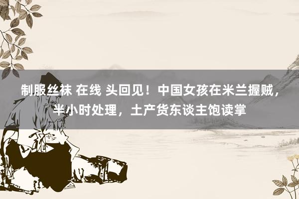 制服丝袜 在线 头回见！中国女孩在米兰握贼，半小时处理，土产货东谈主饱读掌