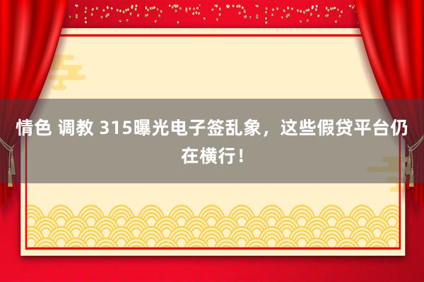 情色 调教 315曝光电子签乱象，这些假贷平台仍在横行！