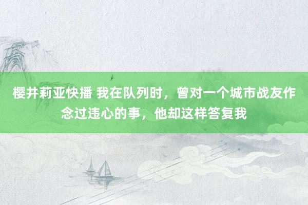 樱井莉亚快播 我在队列时，曾对一个城市战友作念过违心的事，他却这样答复我