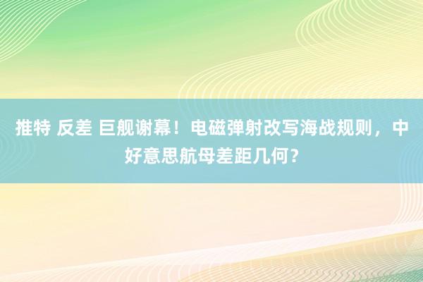 推特 反差 巨舰谢幕！电磁弹射改写海战规则，中好意思航母差距几何？
