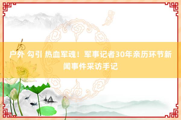 户外 勾引 热血军魂！军事记者30年亲历环节新闻事件采访手记