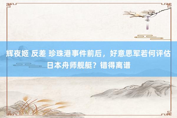 辉夜姬 反差 珍珠港事件前后，好意思军若何评估日本舟师舰艇？错得离谱