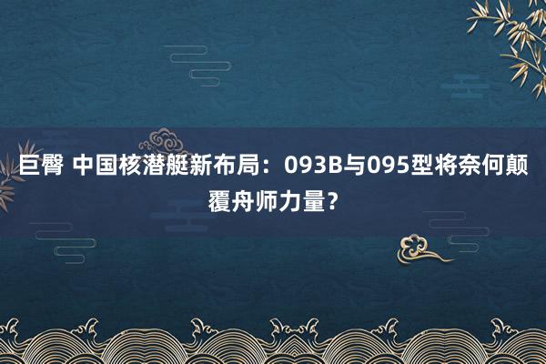 巨臀 中国核潜艇新布局：093B与095型将奈何颠覆舟师力量？