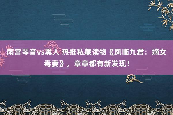 雨宫琴音vs黑人 热推私藏读物《凤临九君：嫡女毒妻》，章章都有新发现！