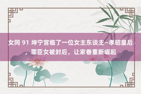 女同 91 坤宁宫临了一位女主东谈主—孝昭皇后，罪臣女被封后，让家眷重新崛起