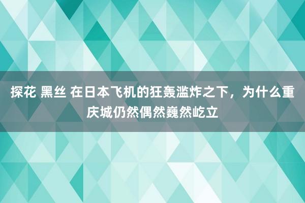 探花 黑丝 在日本飞机的狂轰滥炸之下，为什么重庆城仍然偶然巍然屹立
