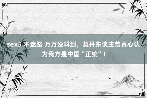 sex5 不迷路 万万没料到，契丹东谈主曾真心认为我方是中国“正统”！