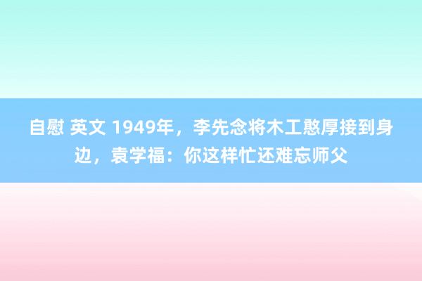 自慰 英文 1949年，李先念将木工憨厚接到身边，袁学福：你这样忙还难忘师父