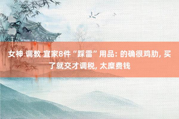 女神 调教 宜家8件“踩雷”用品: 的确很鸡肋， 买了就交才调税， 太糜费钱