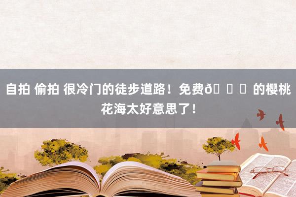 自拍 偷拍 很冷门的徒步道路！免费🆓的樱桃花海太好意思了！
