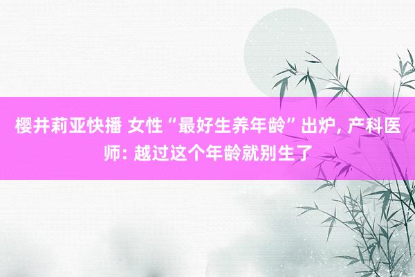 樱井莉亚快播 女性“最好生养年龄”出炉， 产科医师: 越过这个年龄就别生了
