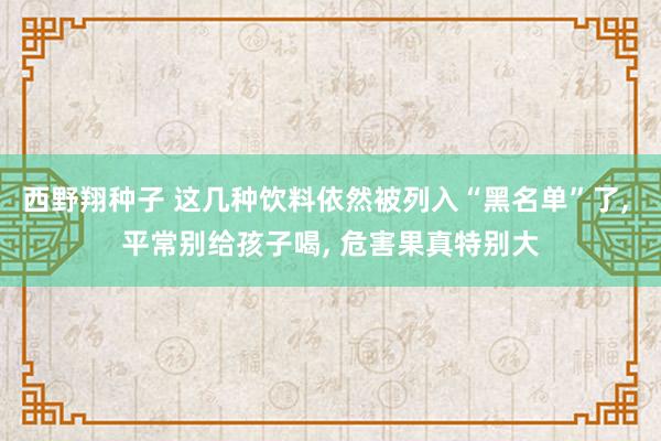 西野翔种子 这几种饮料依然被列入“黑名单”了， 平常别给孩子喝， 危害果真特别大