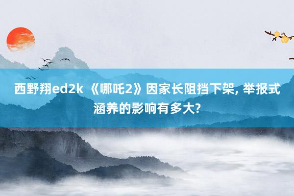 西野翔ed2k 《哪吒2》因家长阻挡下架， 举报式涵养的影响有多大?