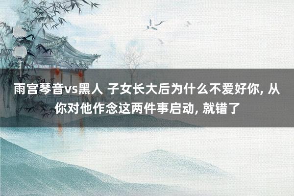 雨宫琴音vs黑人 子女长大后为什么不爱好你， 从你对他作念这两件事启动， 就错了