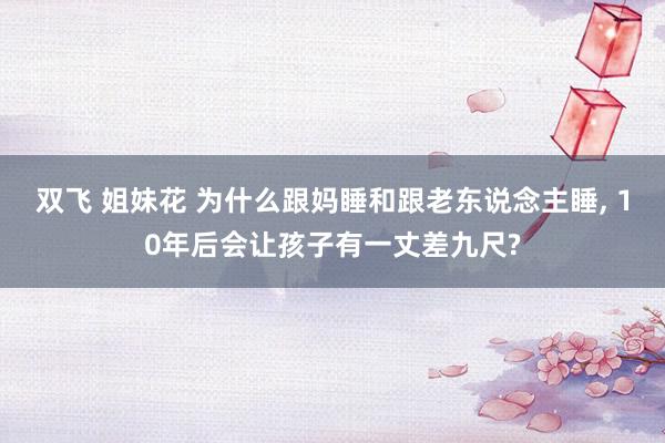 双飞 姐妹花 为什么跟妈睡和跟老东说念主睡， 10年后会让孩子有一丈差九尺?