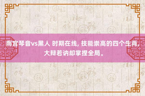 雨宫琴音vs黑人 时期在线， 技能崇高的四个生肖， 大辩若讷却掌捏全局。