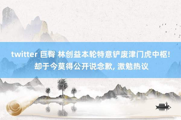 twitter 巨臀 林创益本轮特意铲废津门虎中枢! 却于今莫得公开说念歉， 激勉热议