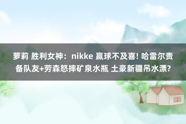萝莉 胜利女神：nikke 赢球不及喜! 哈雷尔责备队友+劳森怒摔矿泉水瓶 土豪新疆吊水漂?