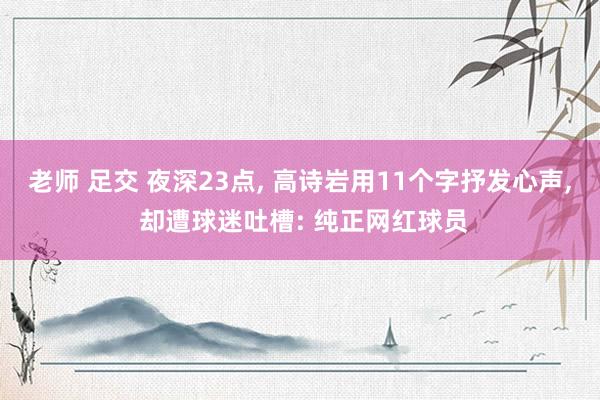 老师 足交 夜深23点， 高诗岩用11个字抒发心声， 却遭球迷吐槽: 纯正网红球员