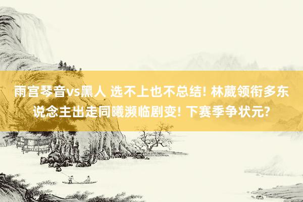 雨宫琴音vs黑人 选不上也不总结! 林葳领衔多东说念主出走同曦濒临剧变! 下赛季争状元?