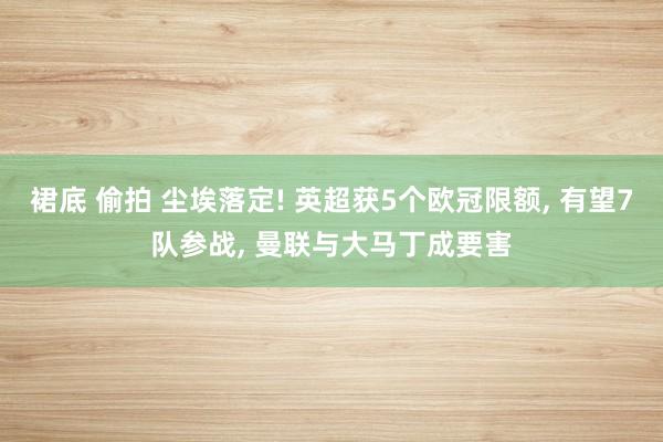 裙底 偷拍 尘埃落定! 英超获5个欧冠限额， 有望7队参战， 曼联与大马丁成要害