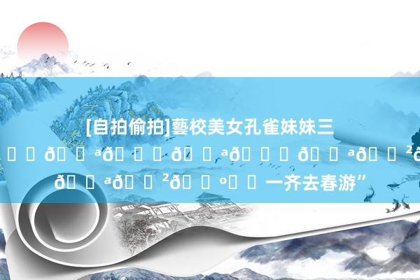 [自拍偷拍]藝校美女孔雀妹妹三人組同時表演才藝 “𝙙𝙪𝙙𝙪𝙙𝙪𓏲🛺⸝⸝一齐去春游”