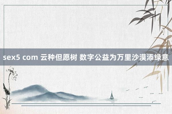 sex5 com 云种但愿树 数字公益为万里沙漠添绿意