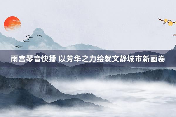 雨宫琴音快播 以芳华之力绘就文静城市新画卷