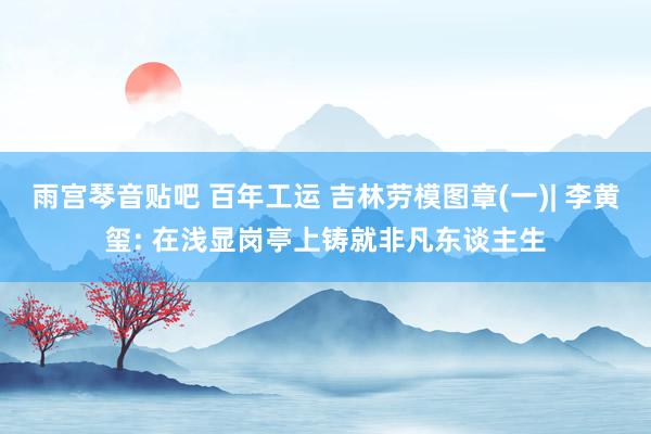 雨宫琴音贴吧 百年工运 吉林劳模图章(一)| 李黄玺: 在浅显岗亭上铸就非凡东谈主生
